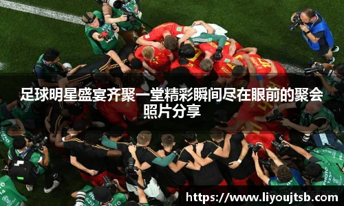 足球明星盛宴齐聚一堂精彩瞬间尽在眼前的聚会照片分享